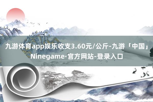 九游体育app娱乐收支3.60元/公斤-九游「中国」Ninegame·官方网站-登录入口