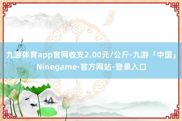 九游体育app官网收支2.00元/公斤-九游「中国」Ninegame·官方网站-登录入口
