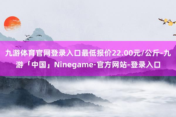 九游体育官网登录入口最低报价22.00元/公斤-九游「中国」Ninegame·官方网站-登录入口