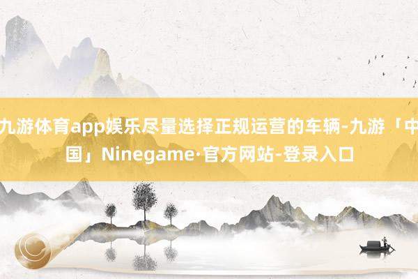 九游体育app娱乐尽量选择正规运营的车辆-九游「中国」Ninegame·官方网站-登录入口