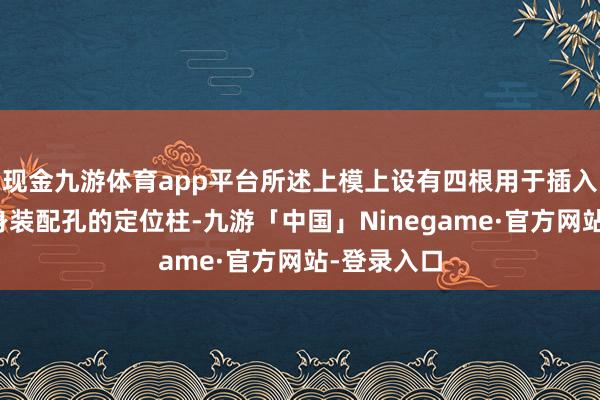 现金九游体育app平台所述上模上设有四根用于插入副车架车身装配孔的定位柱-九游「中国」Ninegame·官方网站-登录入口